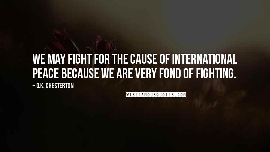 G.K. Chesterton Quotes: We may fight for the cause of international peace because we are very fond of fighting.