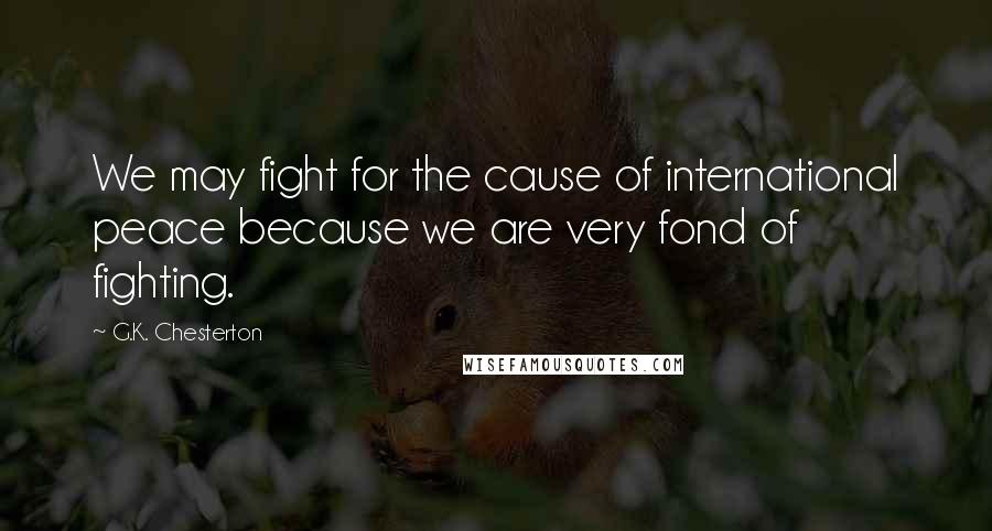 G.K. Chesterton Quotes: We may fight for the cause of international peace because we are very fond of fighting.