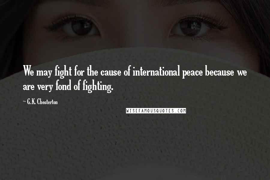 G.K. Chesterton Quotes: We may fight for the cause of international peace because we are very fond of fighting.