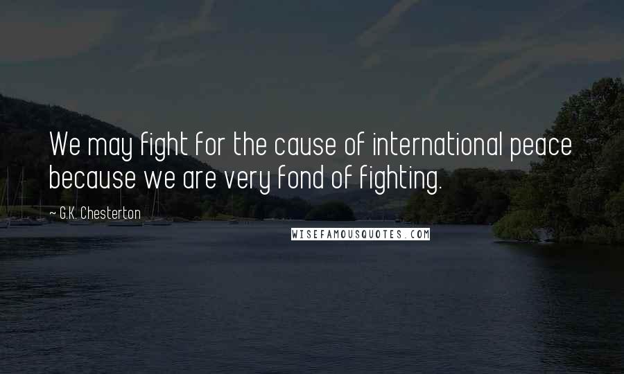 G.K. Chesterton Quotes: We may fight for the cause of international peace because we are very fond of fighting.