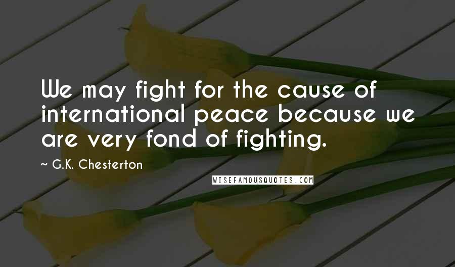 G.K. Chesterton Quotes: We may fight for the cause of international peace because we are very fond of fighting.