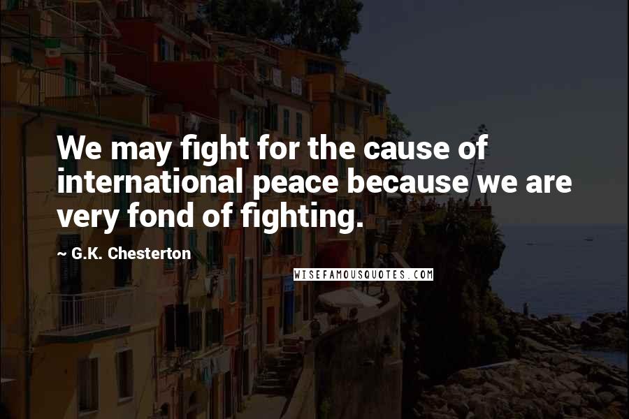 G.K. Chesterton Quotes: We may fight for the cause of international peace because we are very fond of fighting.