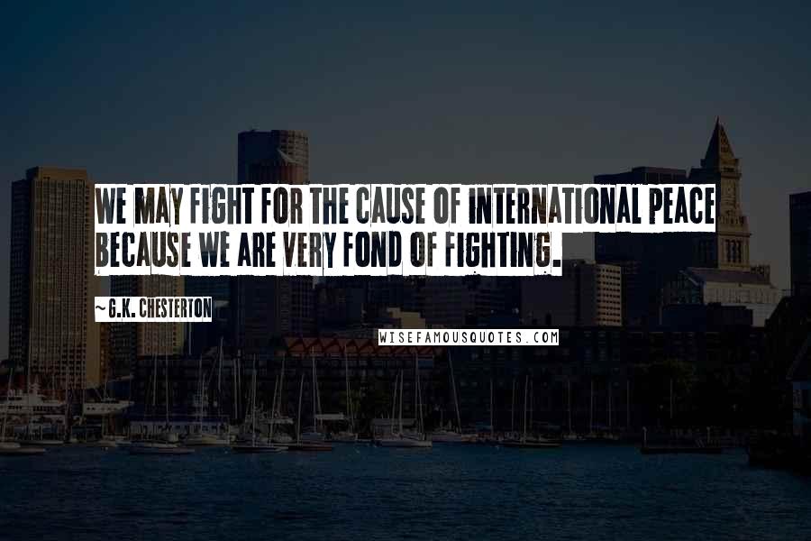 G.K. Chesterton Quotes: We may fight for the cause of international peace because we are very fond of fighting.