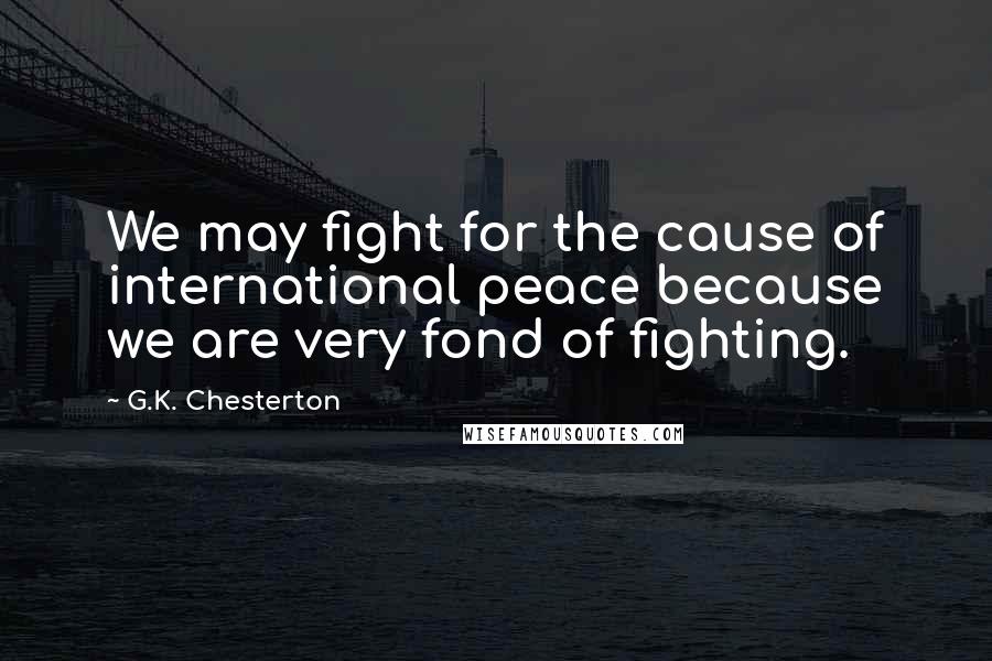 G.K. Chesterton Quotes: We may fight for the cause of international peace because we are very fond of fighting.