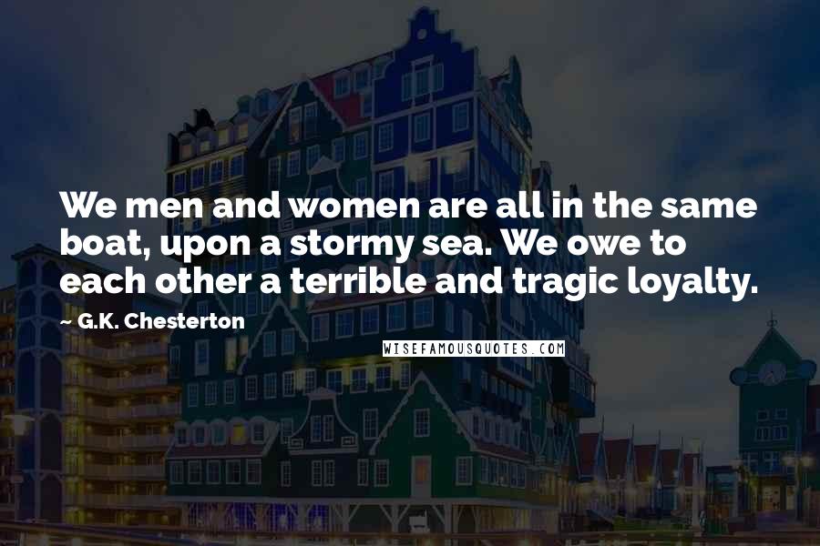 G.K. Chesterton Quotes: We men and women are all in the same boat, upon a stormy sea. We owe to each other a terrible and tragic loyalty.