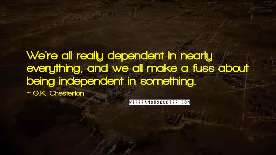 G.K. Chesterton Quotes: We're all really dependent in nearly everything, and we all make a fuss about being independent in something.