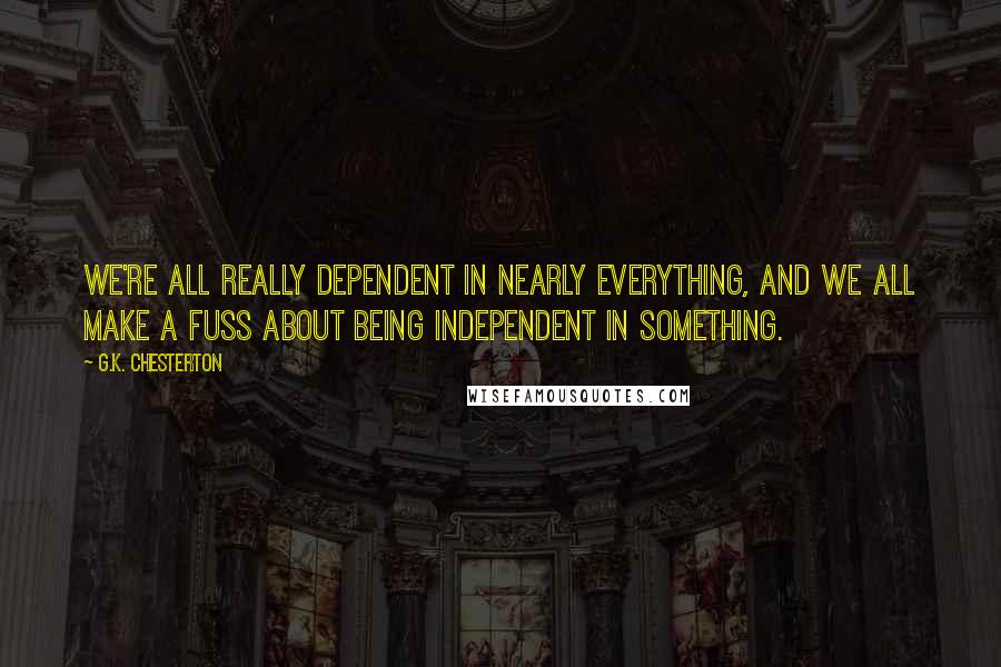 G.K. Chesterton Quotes: We're all really dependent in nearly everything, and we all make a fuss about being independent in something.