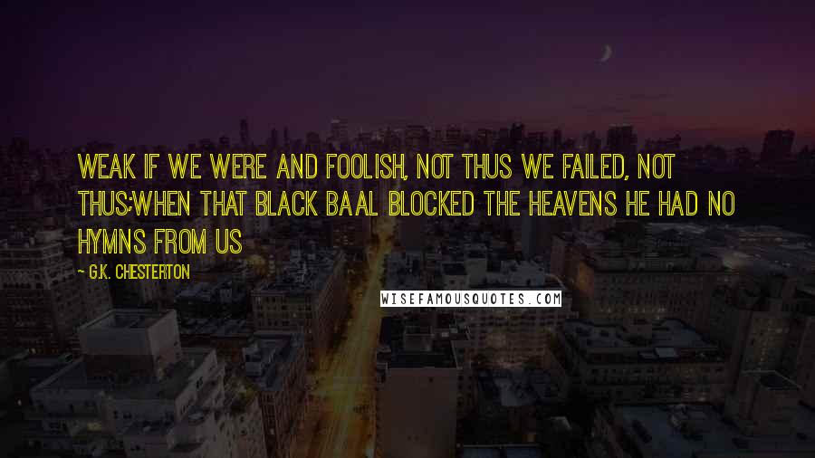 G.K. Chesterton Quotes: Weak if we were and foolish, not thus we failed, not thus;When that black Baal blocked the heavens he had no hymns from us