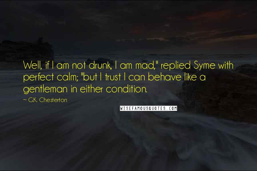 G.K. Chesterton Quotes: Well, if I am not drunk, I am mad," replied Syme with perfect calm; "but I trust I can behave like a gentleman in either condition.