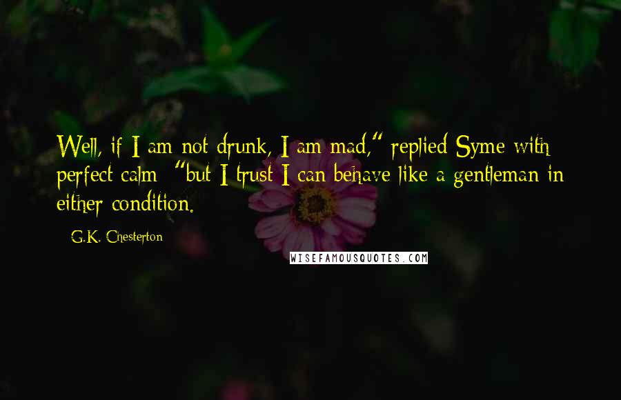 G.K. Chesterton Quotes: Well, if I am not drunk, I am mad," replied Syme with perfect calm; "but I trust I can behave like a gentleman in either condition.