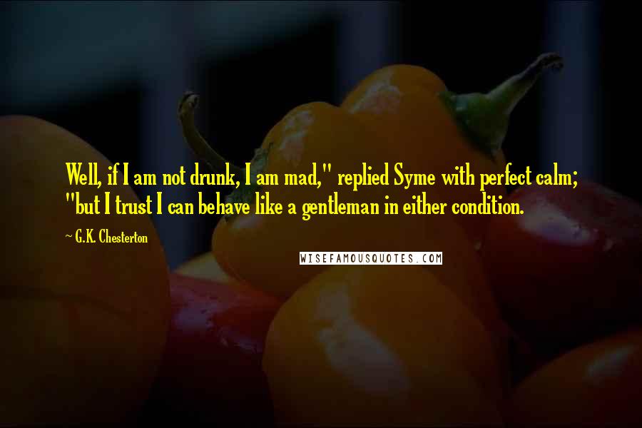 G.K. Chesterton Quotes: Well, if I am not drunk, I am mad," replied Syme with perfect calm; "but I trust I can behave like a gentleman in either condition.