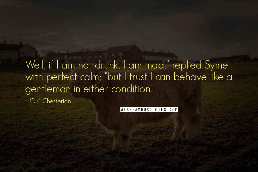 G.K. Chesterton Quotes: Well, if I am not drunk, I am mad," replied Syme with perfect calm; "but I trust I can behave like a gentleman in either condition.