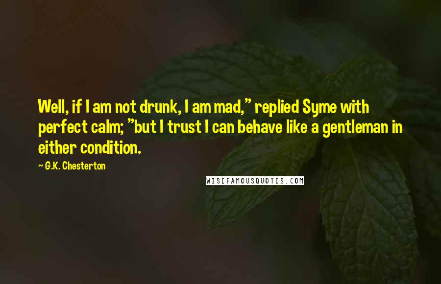 G.K. Chesterton Quotes: Well, if I am not drunk, I am mad," replied Syme with perfect calm; "but I trust I can behave like a gentleman in either condition.