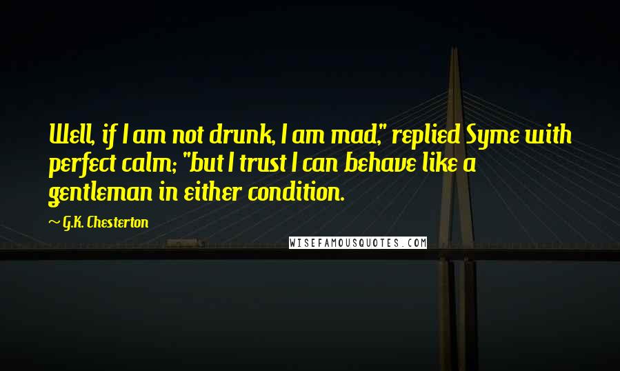 G.K. Chesterton Quotes: Well, if I am not drunk, I am mad," replied Syme with perfect calm; "but I trust I can behave like a gentleman in either condition.
