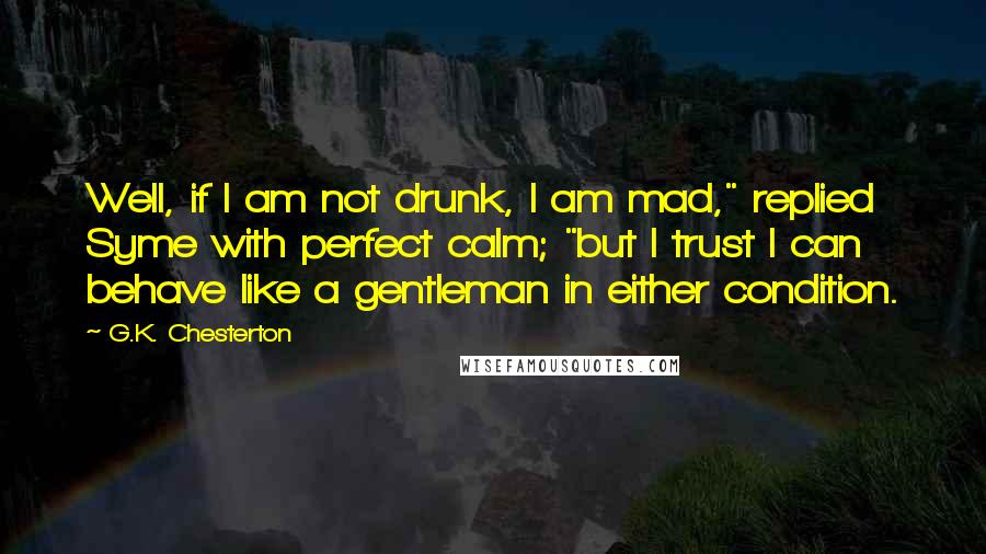 G.K. Chesterton Quotes: Well, if I am not drunk, I am mad," replied Syme with perfect calm; "but I trust I can behave like a gentleman in either condition.