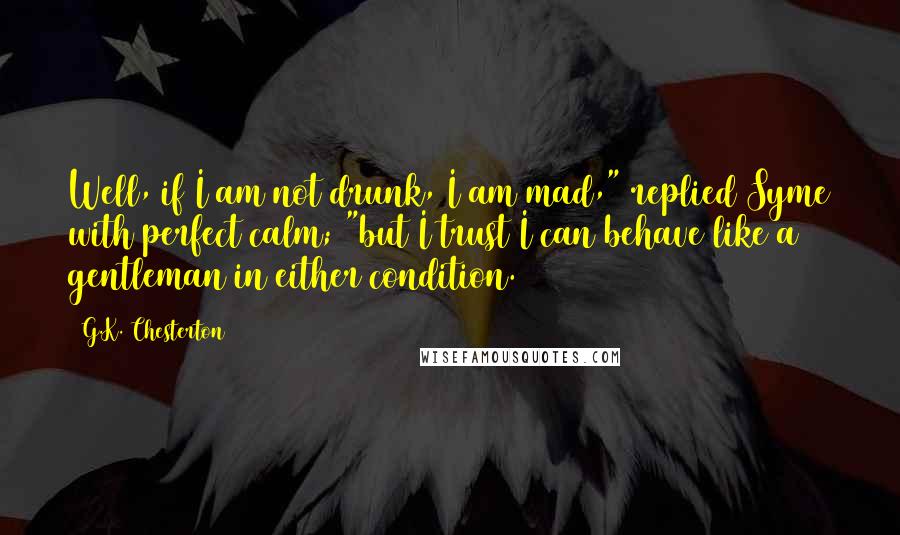 G.K. Chesterton Quotes: Well, if I am not drunk, I am mad," replied Syme with perfect calm; "but I trust I can behave like a gentleman in either condition.