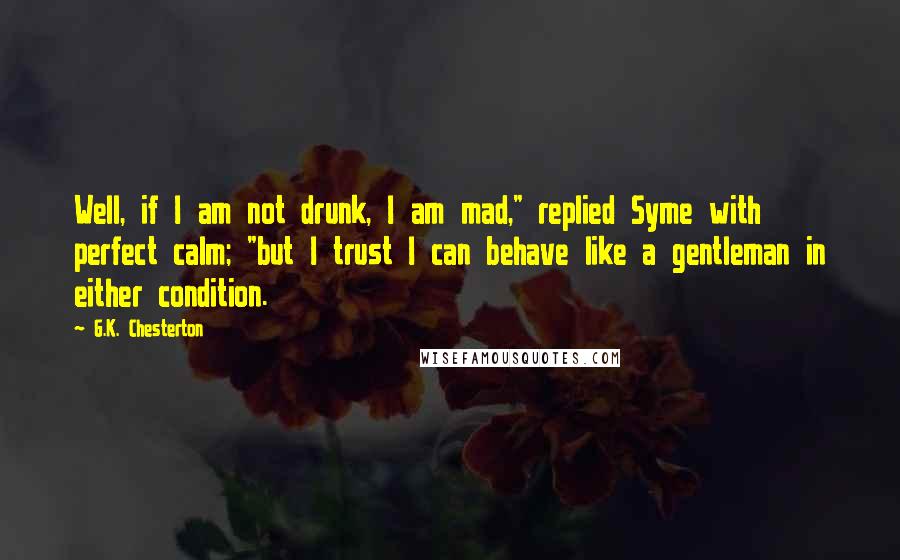 G.K. Chesterton Quotes: Well, if I am not drunk, I am mad," replied Syme with perfect calm; "but I trust I can behave like a gentleman in either condition.