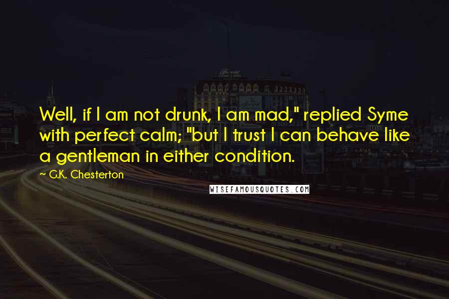 G.K. Chesterton Quotes: Well, if I am not drunk, I am mad," replied Syme with perfect calm; "but I trust I can behave like a gentleman in either condition.