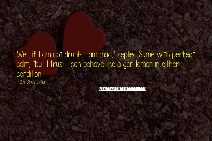 G.K. Chesterton Quotes: Well, if I am not drunk, I am mad," replied Syme with perfect calm; "but I trust I can behave like a gentleman in either condition.