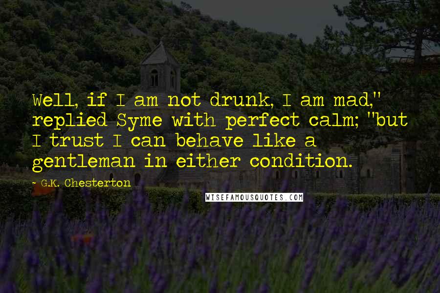 G.K. Chesterton Quotes: Well, if I am not drunk, I am mad," replied Syme with perfect calm; "but I trust I can behave like a gentleman in either condition.