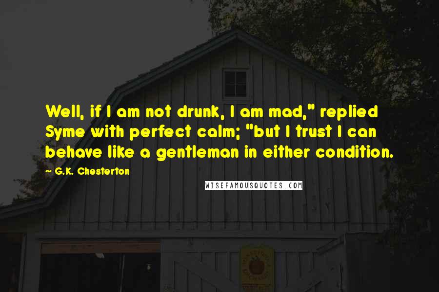 G.K. Chesterton Quotes: Well, if I am not drunk, I am mad," replied Syme with perfect calm; "but I trust I can behave like a gentleman in either condition.