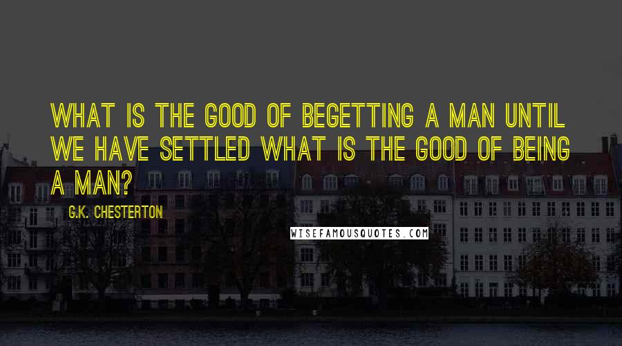 G.K. Chesterton Quotes: What is the good of begetting a man until we have settled what is the good of being a man?