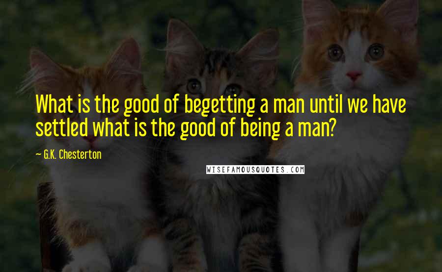 G.K. Chesterton Quotes: What is the good of begetting a man until we have settled what is the good of being a man?