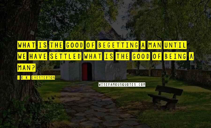 G.K. Chesterton Quotes: What is the good of begetting a man until we have settled what is the good of being a man?