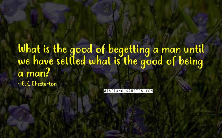 G.K. Chesterton Quotes: What is the good of begetting a man until we have settled what is the good of being a man?