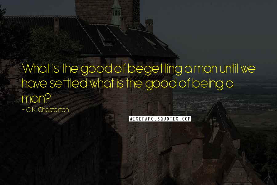 G.K. Chesterton Quotes: What is the good of begetting a man until we have settled what is the good of being a man?