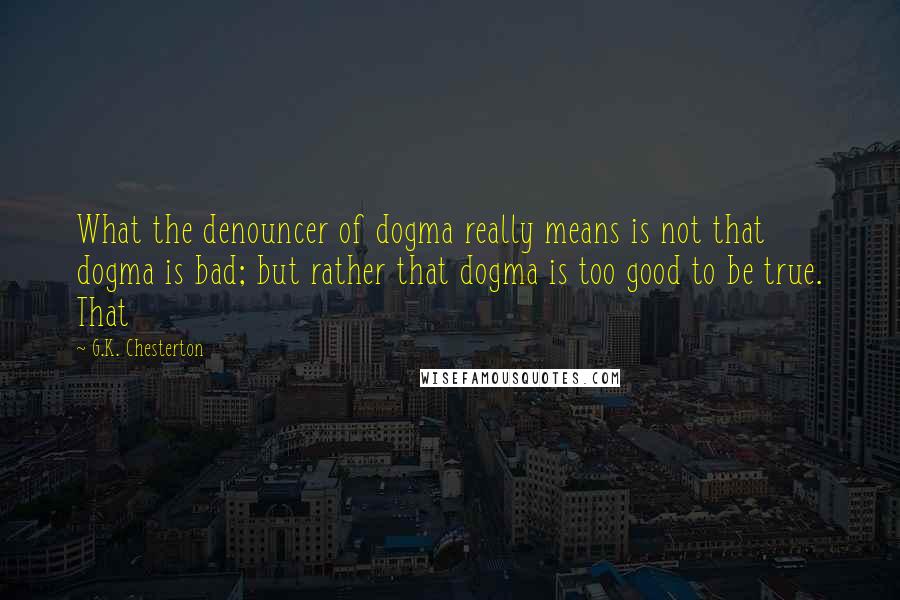 G.K. Chesterton Quotes: What the denouncer of dogma really means is not that dogma is bad; but rather that dogma is too good to be true. That