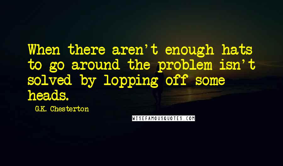 G.K. Chesterton Quotes: When there aren't enough hats to go around the problem isn't solved by lopping off some heads.