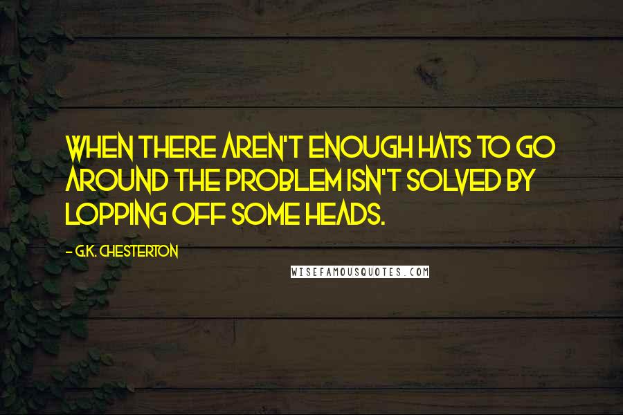 G.K. Chesterton Quotes: When there aren't enough hats to go around the problem isn't solved by lopping off some heads.