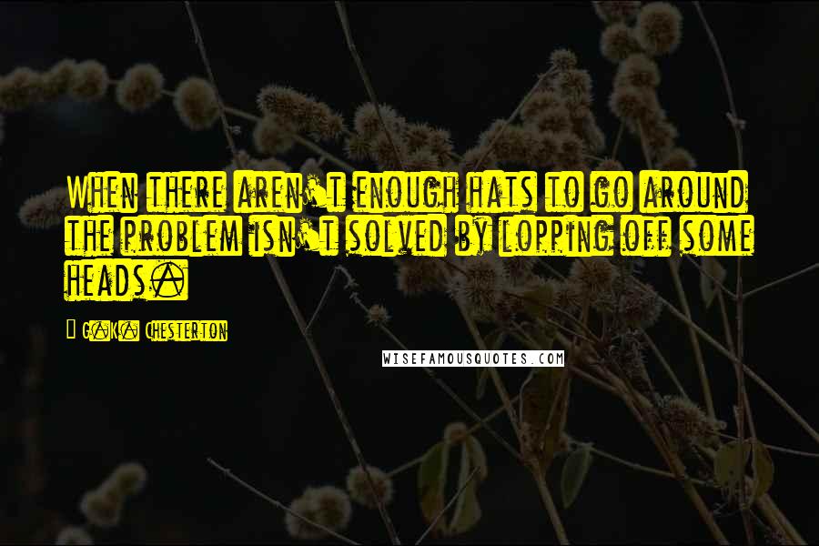 G.K. Chesterton Quotes: When there aren't enough hats to go around the problem isn't solved by lopping off some heads.