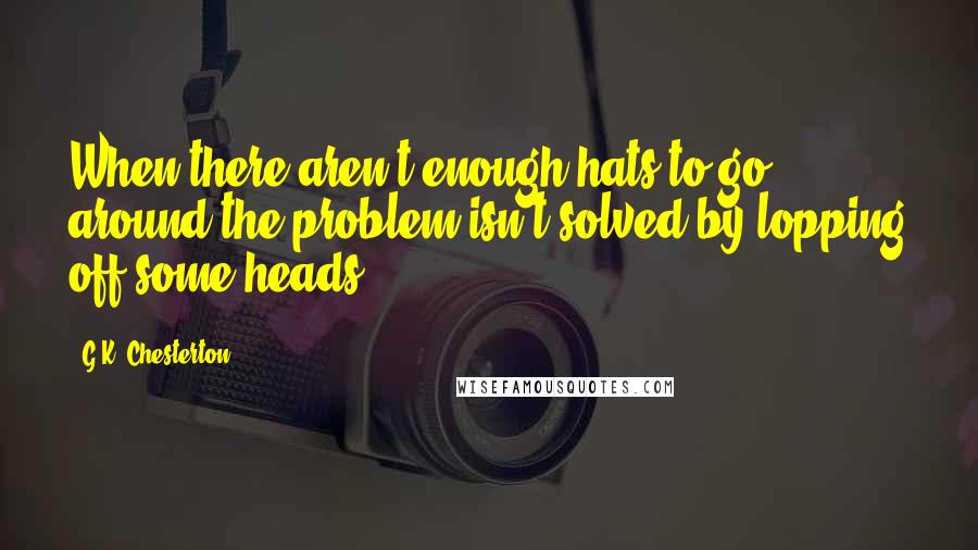 G.K. Chesterton Quotes: When there aren't enough hats to go around the problem isn't solved by lopping off some heads.