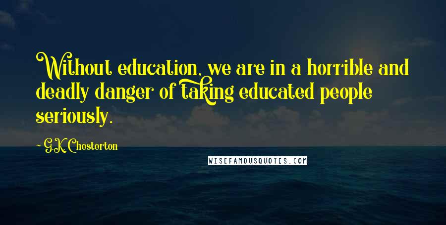 G.K. Chesterton Quotes: Without education, we are in a horrible and deadly danger of taking educated people seriously.