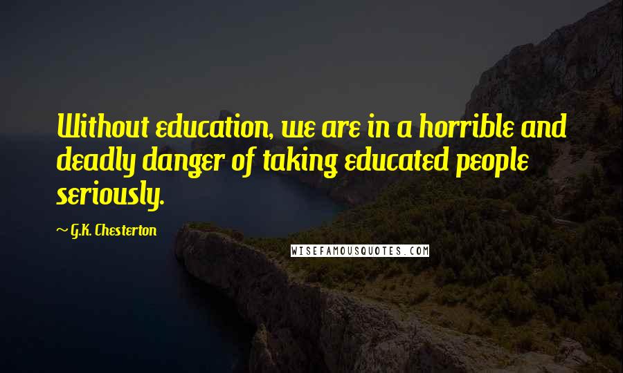 G.K. Chesterton Quotes: Without education, we are in a horrible and deadly danger of taking educated people seriously.