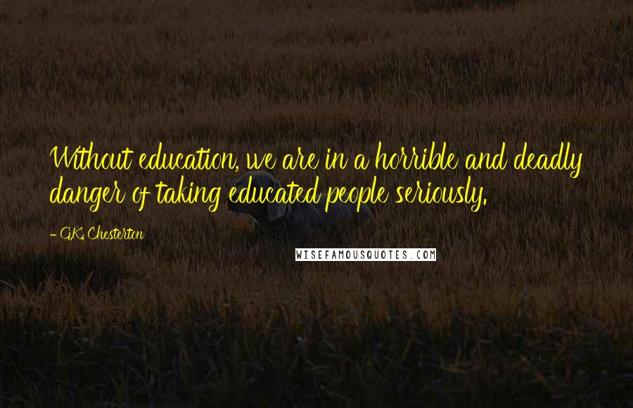 G.K. Chesterton Quotes: Without education, we are in a horrible and deadly danger of taking educated people seriously.