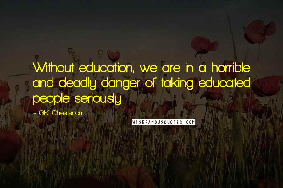 G.K. Chesterton Quotes: Without education, we are in a horrible and deadly danger of taking educated people seriously.