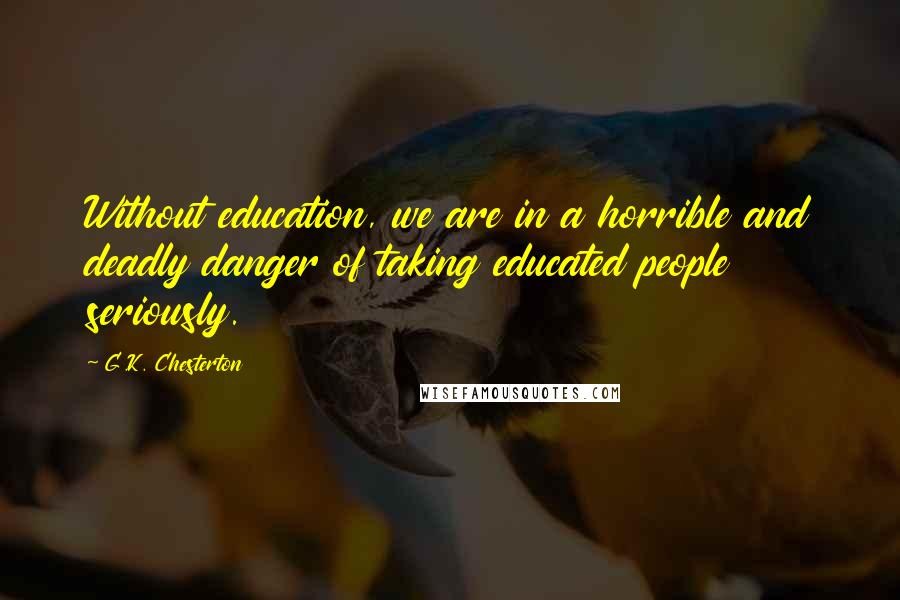 G.K. Chesterton Quotes: Without education, we are in a horrible and deadly danger of taking educated people seriously.