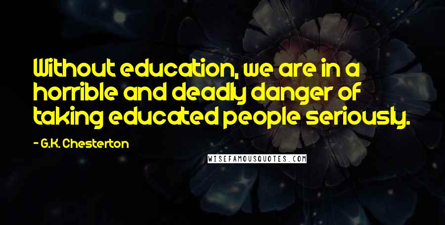 G.K. Chesterton Quotes: Without education, we are in a horrible and deadly danger of taking educated people seriously.