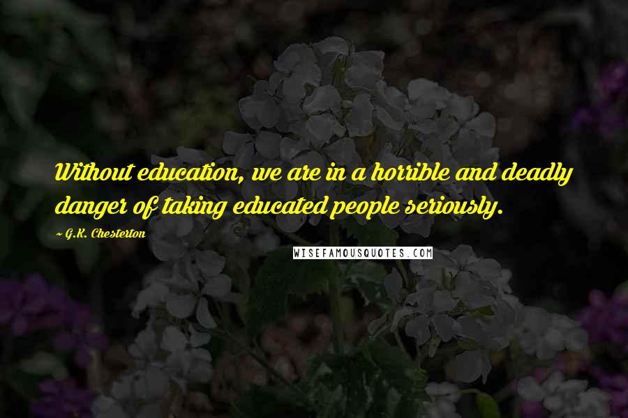 G.K. Chesterton Quotes: Without education, we are in a horrible and deadly danger of taking educated people seriously.