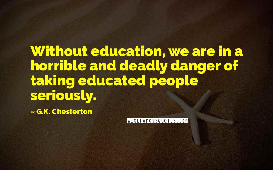 G.K. Chesterton Quotes: Without education, we are in a horrible and deadly danger of taking educated people seriously.