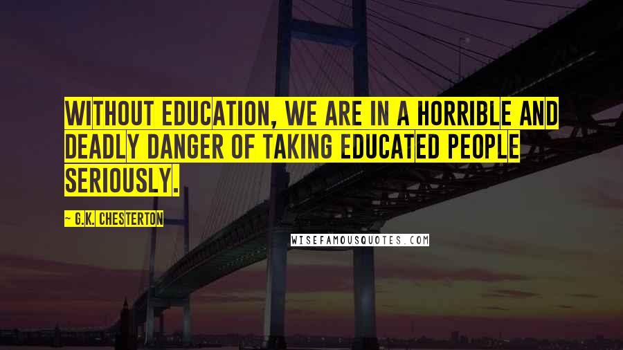 G.K. Chesterton Quotes: Without education, we are in a horrible and deadly danger of taking educated people seriously.