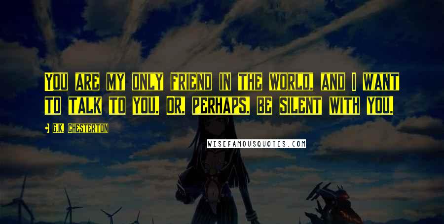 G.K. Chesterton Quotes: You are my only friend in the world, and I want to talk to you. Or, perhaps, be silent with you.