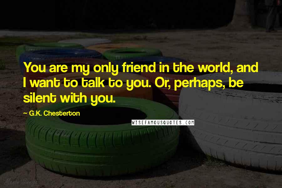 G.K. Chesterton Quotes: You are my only friend in the world, and I want to talk to you. Or, perhaps, be silent with you.