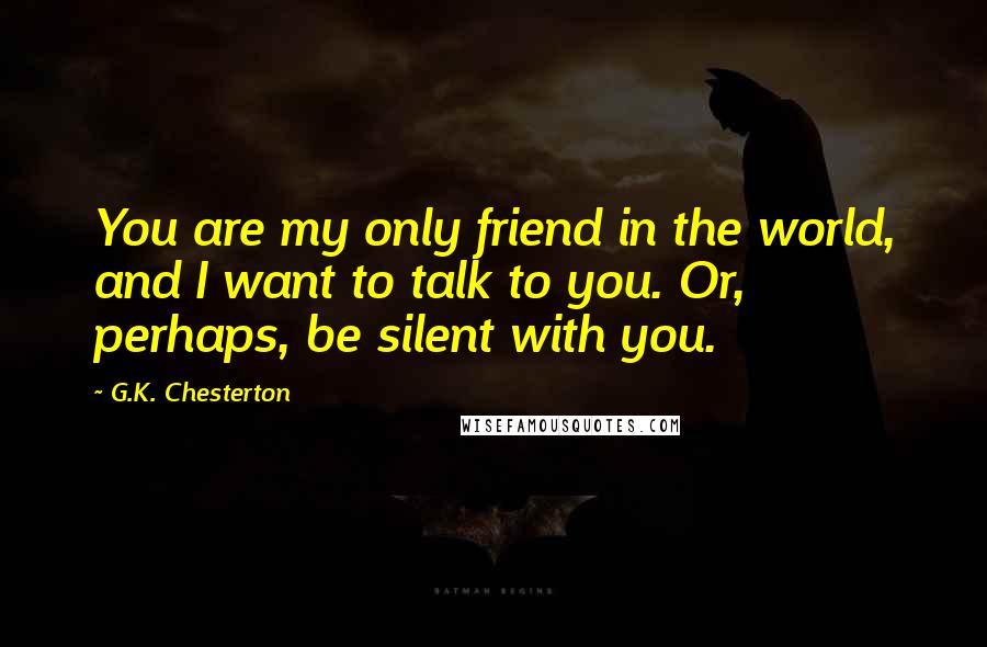 G.K. Chesterton Quotes: You are my only friend in the world, and I want to talk to you. Or, perhaps, be silent with you.