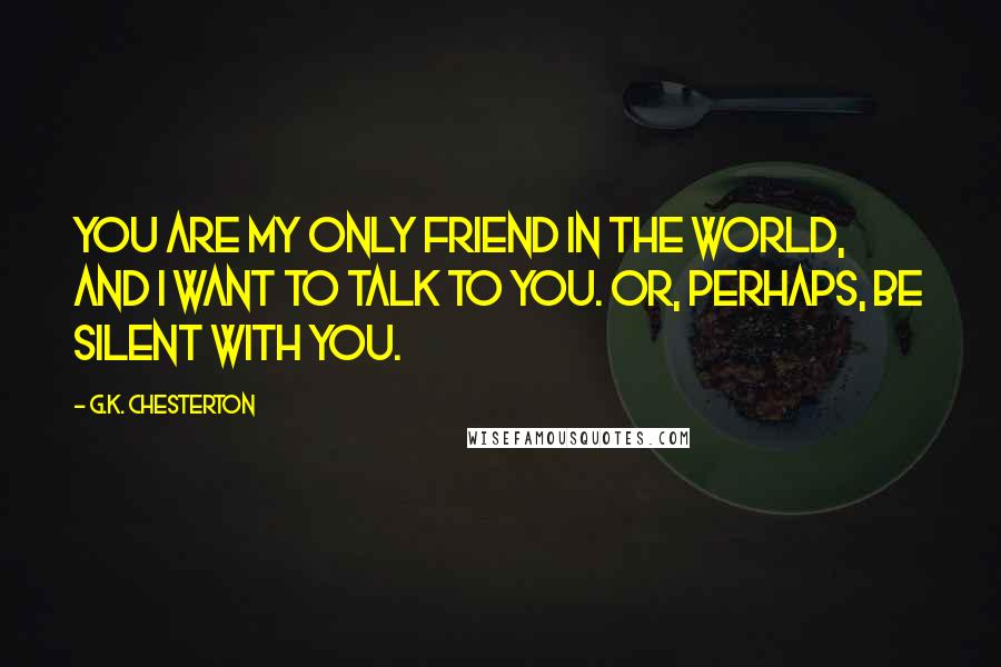 G.K. Chesterton Quotes: You are my only friend in the world, and I want to talk to you. Or, perhaps, be silent with you.