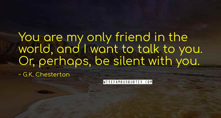 G.K. Chesterton Quotes: You are my only friend in the world, and I want to talk to you. Or, perhaps, be silent with you.