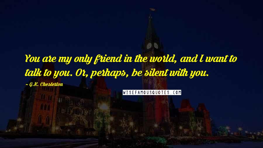 G.K. Chesterton Quotes: You are my only friend in the world, and I want to talk to you. Or, perhaps, be silent with you.